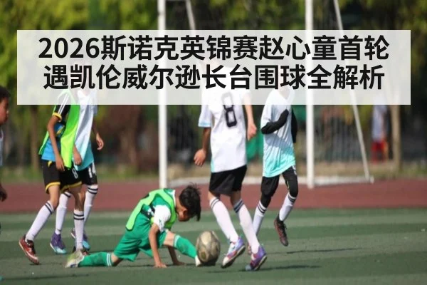 2026斯诺克英锦赛赵心童首轮遇凯伦威尔逊长台围球全解析